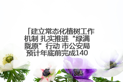 建立常态化植树工作机制 扎实推进“绿满陇原”行动 市公安局预计年底前完成1402亩绿化任务