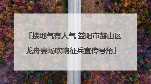 接地气有人气 益阳市赫山区龙舟赛场吹响征兵宣传号角
