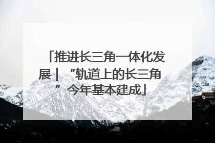 推进长三角一体化发展｜“轨道上的长三角”今年基本建成