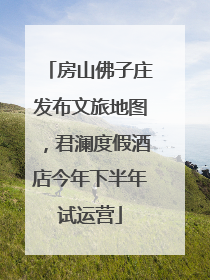 房山佛子庄发布文旅地图，君澜度假酒店今年下半年试运营