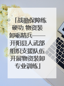 战勤保障练硬功 物资装卸砺精兵——开阳县人武部组织支援队伍开展物资装卸专业训练