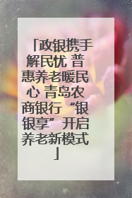 政银携手解民忧 普惠养老暖民心 青岛农商银行“银银享”开启养老新模式