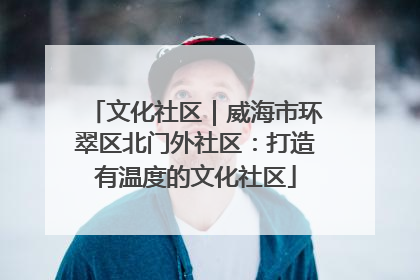 文化社区｜威海市环翠区北门外社区：打造有温度的文化社区