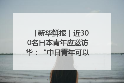 新华鲜报｜近300名日本青年应邀访华：“中日青年可以创造更好的未来”