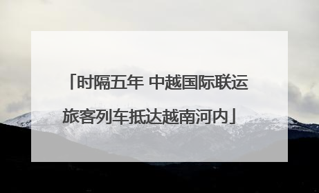 时隔五年 中越国际联运旅客列车抵达越南河内
