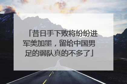 昔日手下败将纷纷进军美加墨，留给中国男足的弱队真的不多了