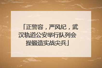 正警容，严风纪，武汉轨道公安举行队列会操锻造实战尖兵