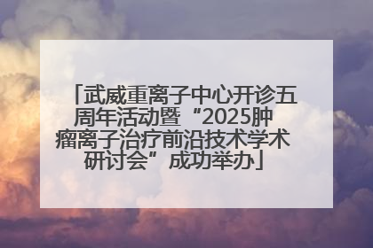 武威重离子中心开诊五周年活动暨“2025肿瘤离子治疗前沿技术学术研讨会”成功举办
