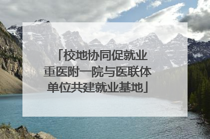 校地协同促就业 重医附一院与医联体单位共建就业基地