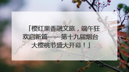 樱红果香融文旅，端午狂欢启新篇——第十九届烟台大樱桃节盛大开幕！