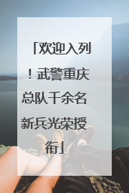 欢迎入列！武警重庆总队千余名新兵光荣授衔