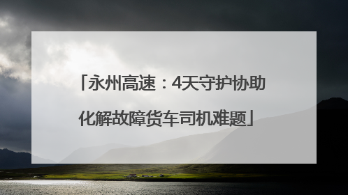 永州高速：4天守护协助 化解故障货车司机难题