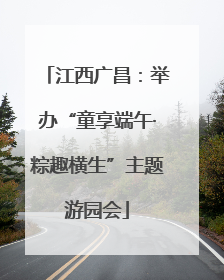 江西广昌：举办“童享端午·粽趣横生”主题游园会