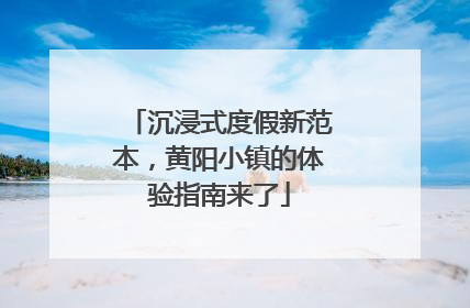 沉浸式度假新范本，黄阳小镇的体验指南来了