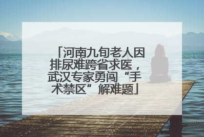河南九旬老人因排尿难跨省求医，武汉专家勇闯“手术禁区”解难题