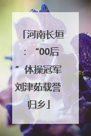 河南长垣：“00后”体操冠军刘津茹载誉归乡