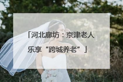 河北廊坊：京津老人乐享“跨城养老”