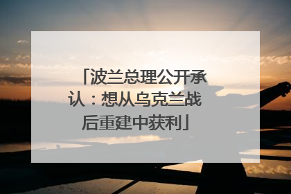 波兰总理公开承认：想从乌克兰战后重建中获利