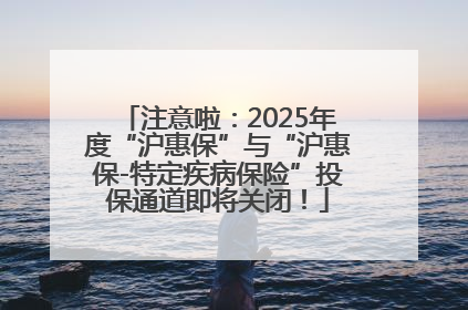 注意啦：2025年度“沪惠保”与“沪惠保-特定疾病保险”投保通道即将关闭！