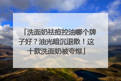 洗面奶祛痘控油哪个牌子好？油光暗沉退散！这十款洗面奶被夸爆