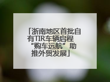 浙南地区首批自有TIR车辆启程 “购车远航”助推外贸发展