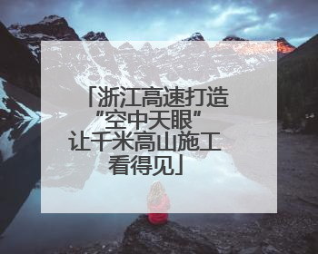 浙江高速打造“空中天眼” 让千米高山施工看得见