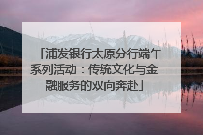 浦发银行太原分行端午系列活动：传统文化与金融服务的双向奔赴