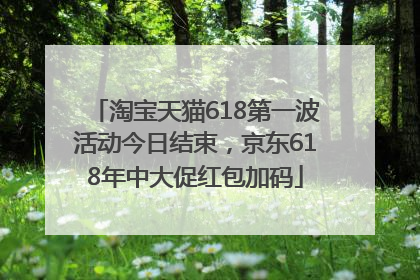 淘宝天猫618第一波活动今日结束，京东618年中大促红包加码