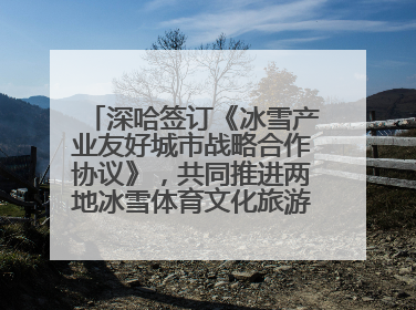 深哈签订《冰雪产业友好城市战略合作协议》，共同推进两地冰雪体育文化旅游高质量发展