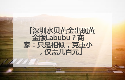 深圳水贝黄金出现黄金版Labubu？商家：只是相似，克重小，仅需几百元