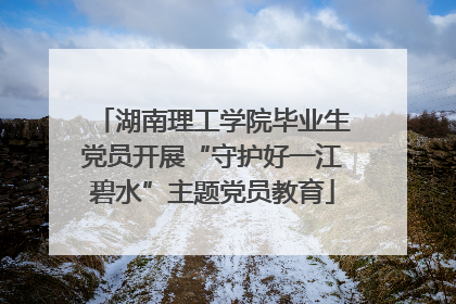 湖南理工学院毕业生党员开展“守护好一江碧水”主题党员教育
