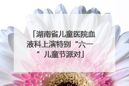 湖南省儿童医院血液科上演特别“六一”儿童节派对