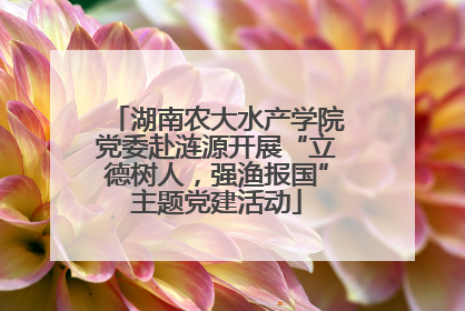 湖南农大水产学院党委赴涟源开展“立德树人，强渔报国”主题党建活动