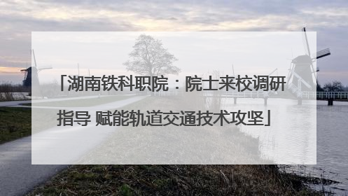 湖南铁科职院：院士来校调研指导 赋能轨道交通技术攻坚