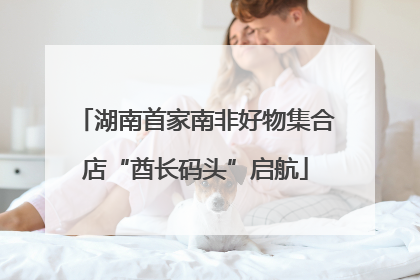 湖南首家南非好物集合店“酋长码头”启航