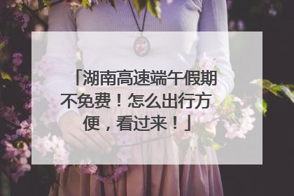 湖南高速端午假期不免费！怎么出行方便，看过来！