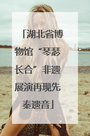 湖北省博物馆“琴瑟长合”非遗展演再现先秦遗音