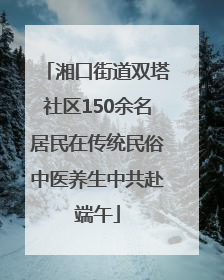 湘口街道双塔社区150余名居民在传统民俗中医养生中共赴端午