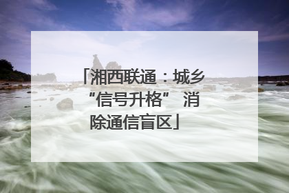 湘西联通：城乡“信号升格” 消除通信盲区
