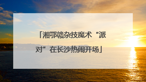 湘鄂赣杂技魔术“派对”在长沙热闹开场