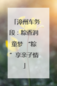 漳州车务段：粽香润童梦 “粽”享亲子情
