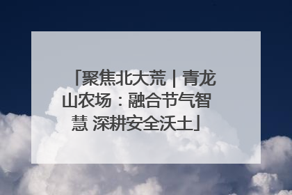 聚焦北大荒｜青龙山农场：融合节气智慧 深耕安全沃土