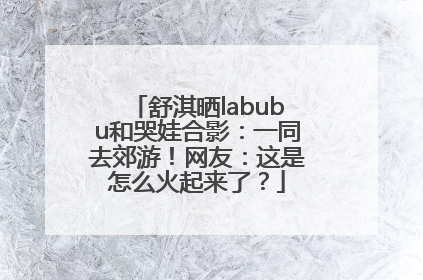 舒淇晒labubu和哭娃合影：一同去郊游！网友：这是怎么火起来了？