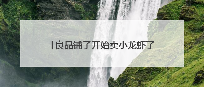 良品铺子开始卖小龙虾了？去年净利润下滑125%，专家称转型极为关键