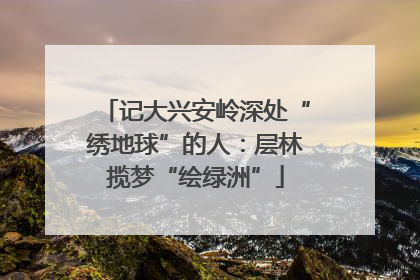 记大兴安岭深处“绣地球”的人：层林揽梦“绘绿洲”