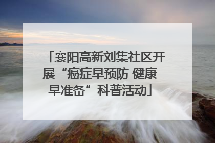 襄阳高新刘集社区开展“癌症早预防 健康早准备”科普活动
