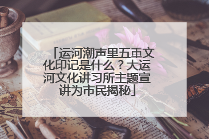 运河潮声里五重文化印记是什么？大运河文化讲习所主题宣讲为市民揭秘