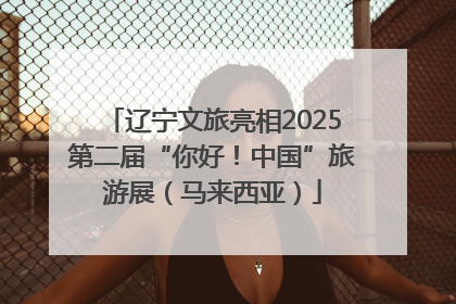 辽宁文旅亮相2025第二届“你好！中国”旅游展（马来西亚）