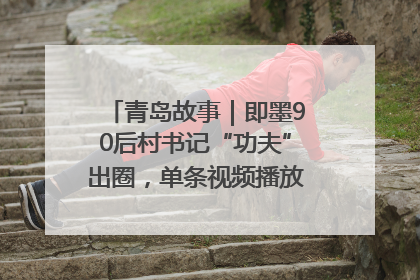 青岛故事｜即墨90后村书记“功夫”出圈，单条视频播放量过600万