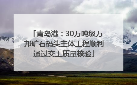 青岛港：30万吨级万邦矿石码头主体工程顺利通过交工质量核验